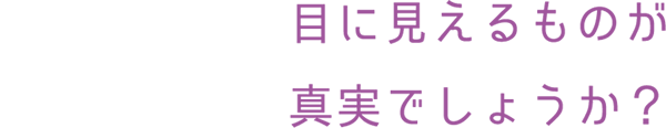 目に見えるものが真実でしょうか？