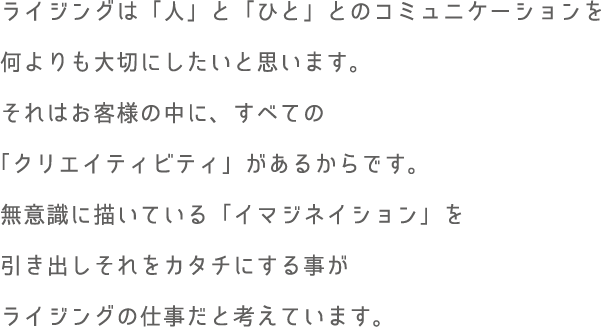 ライジングは「人」と「ひと」とのコミュニケーションを何よりも大切にしたいと思います。それはお客様の中に、すべての「クリエイティビティ」があるからです。無意識に描いている「イマジネイション」を引き出しそれをカタチにする事がライジングの仕事だと考えています。