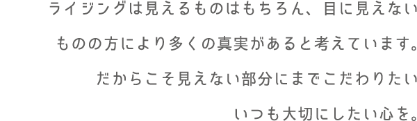 ライジングは見えるものはもちろん、目に見えないものの方により多くの真実があると考えています。だからこそ見えない部分にまでこだわりたいいつも大切にしたい心を。