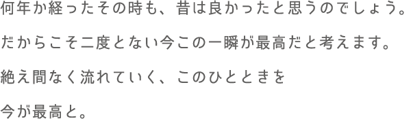 何年か経ったその時も、昔は良かったと思うのでしょう。だからこそ二度とない今この一瞬が最高だと考えます。絶え間なく流れていく、このひとときを今が最高と。
